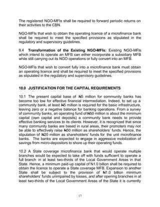 The registered NGO-MFIs shall be required to forward periodic returns on
their activities to the CBN.

NGO-MFIs that wish to obtain the operating licence of a microfinance bank
shall be required to meet the specified provisions as stipulated in the
regulatory and supervisory guidelines.

9.4 Transformation of the Existing NGO-MFIs: Existing NGO-MFIs
which intend to operate an MFB can either incorporate a subsidiary MFB
while still carrying out its NGO operations or fully convert into an MFB.

NGO-MFIs that wish to convert fully into a microfinance bank must obtain
an operating licence and shall be required to meet the specified provisions
as stipulated in the regulatory and supervisory guidelines.


10.0 JUSTIFICATION FOR THE CAPITAL REQUIREMENTS

10.1 The present capital base of N5 million for community banks has
become too low for effective financial intermediation. Indeed, to set up a
community bank, at least N5 million is required for the basic infrastructure,
leaving zero or a negative balance for banking operations. From a survey
of community banks, an operating fund of N50 million is about the minimum
capital (own capital and deposits) a community bank needs to provide
effective banking services to its clients. However, it is recognized that since
many community banks are based in rural areas, their promoters may not
be able to effectively raise N50 million as shareholders’ funds. Hence, the
stipulation of N20 million as shareholders’ funds for the unit microfinance
banks. The banks are expected to engage in aggressive mobilization of
savings from micro-depositors to shore up their operating funds.

10.2 A State coverage microfinance bank that would operate multiple
branches would be expected to take off with funds sufficient to operate a
full branch in at least two-thirds of the Local Government Areas in that
State. Hence, a minimum paid-up capital of N1.0 billion shall be required to
obtain the licence to operate a State coverage MFB. Expansion to another
State shall be subject to the provision of N1.0 billion minimum
shareholders’ funds unimpaired by losses, and after opening branches in at
least two-thirds of the Local Government Areas of the State it is currently


                                      17
 