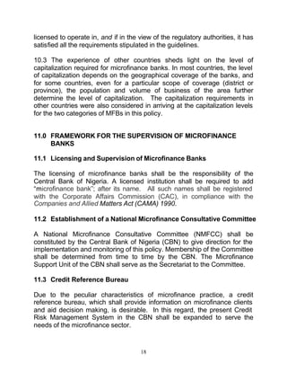 licensed to operate in, and if in the view of the regulatory authorities, it has
satisfied all the requirements stipulated in the guidelines.

10.3 The experience of other countries sheds light on the level of
capitalization required for microfinance banks. In most countries, the level
of capitalization depends on the geographical coverage of the banks, and
for some countries, even for a particular scope of coverage (district or
province), the population and volume of business of the area further
determine the level of capitalization. The capitalization requirements in
other countries were also considered in arriving at the capitalization levels
for the two categories of MFBs in this policy.


11.0 FRAMEWORK FOR THE SUPERVISION OF MICROFINANCE
     BANKS

11.1 Licensing and Supervision of Microfinance Banks

The licensing of microfinance banks shall be the responsibility of the
Central Bank of Nigeria. A licensed institution shall be required to add
“microfinance bank”; after its name. All such names shall be registered
with the Corporate Affairs Commission (CAC), in compliance with the
Companies and Allied Matters Act (CAMA) 1990.

11.2 Establishment of a National Microfinance Consultative Committee

A National Microfinance Consultative Committee (NMFCC) shall be
constituted by the Central Bank of Nigeria (CBN) to give direction for the
implementation and monitoring of this policy. Membership of the Committee
shall be determined from time to time by the CBN. The Microfinance
Support Unit of the CBN shall serve as the Secretariat to the Committee.

11.3 Credit Reference Bureau

Due to the peculiar characteristics of microfinance practice, a credit
reference bureau, which shall provide information on microfinance clients
and aid decision making, is desirable. In this regard, the present Credit
Risk Management System in the CBN shall be expanded to serve the
needs of the microfinance sector.


                                      18
 