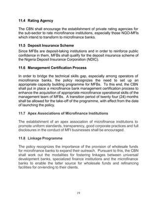 11.4 Rating Agency

The CBN shall encourage the establishment of private rating agencies for
the sub-sector to rate microfinance institutions, especially those NGO-MFIs
which intend to transform to microfinance banks.

11.5 Deposit Insurance Scheme
Since MFBs are deposit-taking institutions and in order to reinforce public
confidence in them, MFBs shall qualify for the deposit insurance scheme of
the Nigeria Deposit Insurance Corporation (NDIC).

11.6 Management Certification Process

In order to bridge the technical skills gap, especially among operators of
microfinance banks, the policy recognizes the need to set up an
appropriate capacity building programme for MFBs. To this end, the CBN
shall put in place a microfinance bank management certification process to
enhance the acquisition of appropriate microfinance operational skills of the
management team of MFBs. A transition period of twenty four (24) months
shall be allowed for the take-off of the programme, with effect from the date
of launching the policy.

11.7 Apex Associations of Microfinance Institutions

The establishment of an apex association of microfinance institutions to
promote uniform standards, transparency, good corporate practices and full
disclosures in the conduct of MFI businesses shall be encouraged.

11.8 Linkage Programme

The policy recognizes the importance of the provision of wholesale funds
for microfinance banks to expand their outreach. Pursuant to this, the CBN
shall work out the modalities for fostering linkages between universal/
development banks, specialized finance institutions and the microfinance
banks to enable the latter source for wholesale funds and refinancing
facilities for on-lending to their clients.




                                     19
 