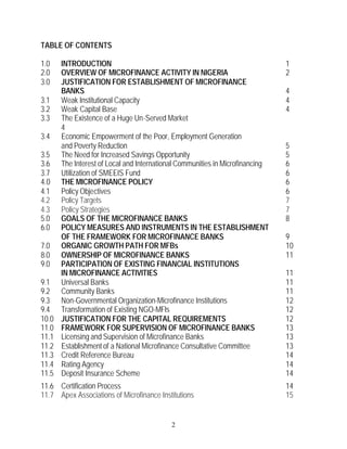 TABLE OF CONTENTS

1.0    INTRODUCTION                                                            1
2.0    OVERVIEW OF MICROFINANCE ACTIVITY IN NIGERIA                            2
3.0    JUSTIFICATION FOR ESTABLISHMENT OF MICROFINANCE
       BANKS                                                                   4
3.1    Weak Institutional Capacity                                             4
3.2    Weak Capital Base                                                       4
3.3    The Existence of a Huge Un-Served Market
       4
3.4    Economic Empowerment of the Poor, Employment Generation
       and Poverty Reduction                                                   5
3.5    The Need for Increased Savings Opportunity                              5
3.6    The Interest of Local and International Communities in Microfinancing   6
3.7    Utilization of SMEEIS Fund                                              6
4.0    THE MICROFINANCE POLICY                                                 6
4.1    Policy Objectives                                                       6
4.2    Policy Targets                                                          7
4.3    Policy Strategies                                                       7
5.0    GOALS OF THE MICROFINANCE BANKS                                         8
6.0    POLICY MEASURES AND INSTRUMENTS IN THE ESTABLISHMENT
       OF THE FRAMEWORK FOR MICROFINANCE BANKS                                 9
7.0    ORGANIC GROWTH PATH FOR MFBs                                            10
8.0    OWNERSHIP OF MICROFINANCE BANKS                                         11
9.0    PARTICIPATION OF EXISTING FINANCIAL INSTITUTIONS
       IN MICROFINANCE ACTIVITIES                                              11
9.1    Universal Banks                                                         11
9.2    Community Banks                                                         11
9.3    Non-Governmental Organization-Microfinance Institutions                 12
9.4    Transformation of Existing NGO-MFIs                                     12
10.0   JUSTIFICATION FOR THE CAPITAL REQUIREMENTS                              12
11.0   FRAMEWORK FOR SUPERVISION OF MICROFINANCE BANKS                         13
11.1   Licensing and Supervision of Microfinance Banks                         13
11.2   Establishment of a National Microfinance Consultative Committee         13
11.3   Credit Reference Bureau                                                 14
11.4   Rating Agency                                                           14
11.5   Deposit Insurance Scheme                                                14
11.6 Certification Process                                                     14
11.7 Apex Associations of Microfinance Institutions                            15


                                           2
 