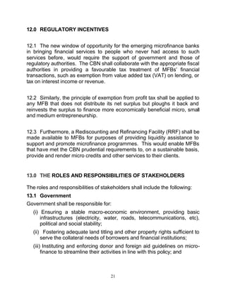 12.0 REGULATORY INCENTIVES


12.1 The new window of opportunity for the emerging microfinance banks
in bringing financial services to people who never had access to such
services before, would require the support of government and those of
regulatory authorities. The CBN shall collaborate with the appropriate fiscal
authorities in providing a favourable tax treatment of MFBs’ financial
transactions, such as exemption from value added tax (VAT) on lending, or
tax on interest income or revenue.


12.2 Similarly, the principle of exemption from profit tax shall be applied to
any MFB that does not distribute its net surplus but ploughs it back and
reinvests the surplus to finance more economically beneficial micro, small
and medium entrepreneurship.


12.3 Furthermore, a Rediscounting and Refinancing Facility (RRF) shall be
made available to MFBs for purposes of providing liquidity assistance to
support and promote microfinance programmes. This would enable MFBs
that have met the CBN prudential requirements to, on a sustainable basis,
provide and render micro credits and other services to their clients.


13.0 THE ROLES AND RESPONSIBILITIES OF STAKEHOLDERS

The roles and responsibilities of stakeholders shall include the following:
13.1 Government
Government shall be responsible for:
   (i) Ensuring a stable macro-economic environment, providing basic
       infrastructures (electricity, water, roads, telecommunications, etc),
       political and social stability;
   (ii) Fostering adequate land titling and other property rights sufficient to
       serve the collateral needs of borrowers and financial institutions;
   (iii) Instituting and enforcing donor and foreign aid guidelines on micro-
        finance to streamline their activities in line with this policy; and



                                      21
 