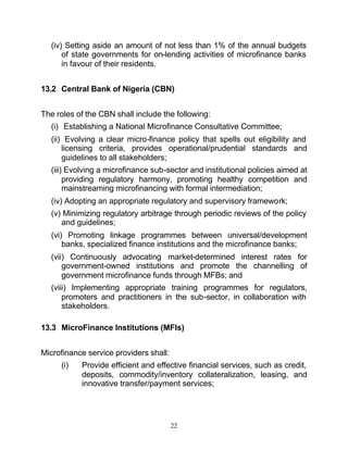 (iv) Setting aside an amount of not less than 1% of the annual budgets
      of state governments for on-lending activities of microfinance banks
      in favour of their residents.


13.2 Central Bank of Nigeria (CBN)


The roles of the CBN shall include the following:
  (i) Establishing a National Microfinance Consultative Committee;
  (ii) Evolving a clear micro-finance policy that spells out eligibility and
      licensing criteria, provides operational/prudential standards and
      guidelines to all stakeholders;
  (iii) Evolving a microfinance sub-sector and institutional policies aimed at
       providing regulatory harmony, promoting healthy competition and
       mainstreaming microfinancing with formal intermediation;
  (iv) Adopting an appropriate regulatory and supervisory framework;
  (v) Minimizing regulatory arbitrage through periodic reviews of the policy
     and guidelines;
  (vi) Promoting linkage programmes between universal/development
      banks, specialized finance institutions and the microfinance banks;
  (vii) Continuously advocating market-determined interest rates for
      government-owned institutions and promote the channelling of
      government microfinance funds through MFBs; and
  (viii) Implementing appropriate training programmes for regulators,
      promoters and practitioners in the sub-sector, in collaboration with
      stakeholders.

13.3 MicroFinance Institutions (MFIs)


Microfinance service providers shall:
     (i)   Provide efficient and effective financial services, such as credit,
           deposits, commodity/inventory collateralization, leasing, and
           innovative transfer/payment services;




                                        22
 
