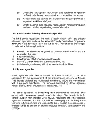 (ii)    Undertake appropriate recruitment and retention of qualified
               professionals through transparent and competitive processes;
       (iii)   Adopt continuous training and capacity building programmes to
               improve the skills of staff; and
       (iv)    Strictly observe their fiduciary responsibility, remain transparent
               and accountable in protecting savers’ deposits.

13.4 Public Sector Poverty Alleviation Agencies

The MFB policy recognizes the roles of public sector MFIs and poverty
alleviation agencies such as the National Poverty Eradication Programme
(NAPEP) in the development of the sub-sector. They shall be encouraged
to perform the following functions:

  i.   Provision of resources targetted at difficult-to-reach clients and the
       poorest of the poor;
 ii.   Capacity building;
iii.   Development of MFIs’ activities nation-wide;
iv.    Nurturing of new MFIs to a sustainable level; and
 v.    Collaborating/partnering with other relevant stakeholders.

13.5 Donor Agencies

Donor agencies offer free or subsidized funds, donations or technical
assistance for the development of the microfinance industry in Nigeria.
They include bilateral and multilateral institutions, NGOs and missionaries
with a pro-poor orientation. The services provided by donor agencies
include grants, donations, technical assistance, etc.


The donor agencies, in conducting their microfinance activities, shall
comply with the relevant provisions of this policy. The target clients for
donors’ support may include: MFIs, NGOs, regulators and other relevant
agencies. However, for the purpose of leveraging the evolving micro
financing initiative, donors are expected to direct most of their assistance to
licensed MFBs to ensure an orderly resource injection, transparency and
synergy.



                                         23
 