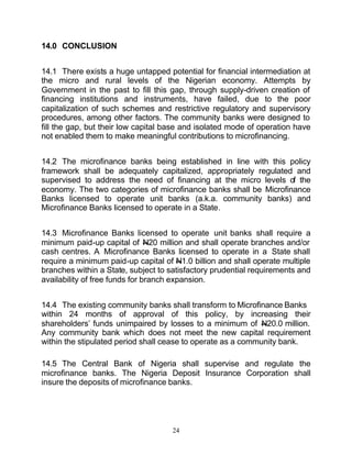 14.0 CONCLUSION


14.1 There exists a huge untapped potential for financial intermediation at
the micro and rural levels of the Nigerian economy. Attempts by
Government in the past to fill this gap, through supply-driven creation of
financing institutions and instruments, have failed, due to the poor
capitalization of such schemes and restrictive regulatory and supervisory
procedures, among other factors. The community banks were designed to
fill the gap, but their low capital base and isolated mode of operation have
not enabled them to make meaningful contributions to microfinancing.


14.2 The microfinance banks being established in line with this policy
framework shall be adequately capitalized, appropriately regulated and
supervised to address the need of financing at the micro levels of the
economy. The two categories of microfinance banks shall be Microfinance
Banks licensed to operate unit banks (a.k.a. community banks) and
Microfinance Banks licensed to operate in a State.


14.3 Microfinance Banks licensed to operate unit banks shall require a
minimum paid-up capital of N20 million and shall operate branches and/or
cash centres. A Microfinance Banks licensed to operate in a State shall
require a minimum paid-up capital of N1.0 billion and shall operate multiple
branches within a State, subject to satisfactory prudential requirements and
availability of free funds for branch expansion.


14.4 The existing community banks shall transform to Microfinance Banks
within 24 months of approval of this policy, by increasing their
shareholders’ funds unimpaired by losses to a minimum of N20.0 million.
Any community bank which does not meet the new capital requirement
within the stipulated period shall cease to operate as a community bank.

14.5 The Central Bank of Nigeria shall supervise and regulate the
microfinance banks. The Nigeria Deposit Insurance Corporation shall
insure the deposits of microfinance banks.




                                     24
 