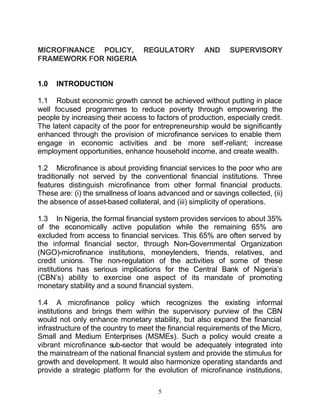 MICROFINANCE POLICY, REGULATORY                      AND     SUPERVISORY
FRAMEWORK FOR NIGERIA


1.0   INTRODUCTION

1.1 Robust economic growth cannot be achieved without putting in place
well focused programmes to reduce poverty through empowering the
people by increasing their access to factors of production, especially credit.
The latent capacity of the poor for entrepreneurship would be significantly
enhanced through the provision of microfinance services to enable them
engage in economic activities and be more self -reliant; increase
employment opportunities, enhance household income, and create wealth.

1.2 Microfinance is about providing financial services to the poor who are
traditionally not served by the conventional financial institutions. Three
features distinguish microfinance from other formal financial products.
These are: (i) the smallness of loans advanced and or savings collected, (ii)
the absence of asset-based collateral, and (iii) simplicity of operations.

1.3 In Nigeria, the formal financial system provides services to about 35%
of the economically active population while the remaining 65% are
excluded from access to financial services. This 65% are often served by
the informal financial sector, through Non-Governmental Organization
(NGO)-microfinance institutions, moneylenders, friends, relatives, and
credit unions. The non-regulation of the activities of some of these
institutions has serious implications for the Central Bank of Nigeria’s
(CBN’s) ability to exercise one aspect of its mandate of promoting
monetary stability and a sound financial system.

1.4 A microfinance policy which recognizes the existing informal
institutions and brings them within the supervisory purview of the CBN
would not only enhance monetary stability, but also expand the financial
infrastructure of the country to meet the financial requirements of the Micro,
Small and Medium Enterprises (MSMEs). Such a policy would create a
vibrant microfinance sub-sector that would be adequately integrated into
the mainstream of the national financial system and provide the stimulus for
growth and development. It would also harmonize operating standards and
provide a strategic platform for the evolution of microfinance institutions,

                                      5
 