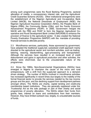 among such programmes were the Rural Banking Programme, sectoral
allocation of credits, a concessionary interest rate, and the Agricultural
Credit Guarantee Scheme (ACGS). Other institutional arrangements were
the establishment of the Nigerian Agricultural and Co-operative Bank
Limited (NACB), the National Directorate of Employment (NDE), the
Nigerian Agricultural Insurance Corporation (NAIC), the Peoples Bank of
Nigeria (PBN), the Community Banks (CBs), and the Family Economic
Advancement Programme (FEAP). In 2000, Government merged the
NACB with the PBN and FEAP to form the Nigerian Agricultural Co-
operative and Rural Development Bank Limited (NACRDB) to enhance the
provision of finance to the agricultural sector. It also created the National
Poverty Eradication Programme (NAPEP) with the mandate of providing
financial services to alleviate poverty.

2.3 Microfinance services, particularly, those sponsored by government,
have adopted the traditional supply-led, subsidized credit approach mainly
directed to the agricultural sector and non-farm activities, such as trading,
tailoring, weaving, blacksmithing, agro-processing and transportation.
Although the services have resulted in an increased level of credit
disbursement and gains in agricultural production and other activities, the
effects were short-lived, due to the unsustainable nature of the
programmes.

2.4 Since the 1980s, Non-Governmental Organizations (NGOs) have
emerged in Nigeria to champion the cause of the micro and rural
entrepreneurs, with a shift from the supply-led approach to a demand-
driven strategy. The number of NGOs involved in microfinance activities
has increased significantly in recent times due largely to the inability of the
formal financial sector to provide the services needed by the low income
groups and the poor, and the declining support from development partners
amongst others. The NGOs are charity, capital lending and credit-only
membership based institutions. They are generally registered under the
Trusteeship Act as the sole package or part of their charity and social
programmes of poverty alleviation. The NGOs obtain their funds from
grants, fees, interest on loans and contributions from their members.
However, they have limited outreach due, largely, to unsustainable sources
of funds.




                                      7
 