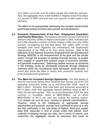one million out of the over 40 million people that need the services.
      Also, the aggregate micro credit facilities in Nigeria account for about
      0.2 percent of GDP and less than one percent of total credit to the
      economy.

      The effect of not appropriately addressing this situation would further
      accentuate poverty and slow down growth and development.

3.4   Economic Empowerment of the Poor, Employment Generation
      and Poverty Reduction: The baseline economic survey of Small and
      Medium Industries (SMIs) in Nigeria conducted in 2004, indicated that
      the 6,498 industries covered currently employ a little over one million
      workers. Considering the fact that about 18.5 million (28% of the
      available work force) Nigerians are unemployed, the employment
      objective/role of the SMIs is far from being reached. One of the
      hallmarks of the National Economic Empowerment and Development
      Strategy (NEEDS) is the empowerment of the poor and the private
      sector, through the provision of needed financial services, to enable
      them engage or expand their present scope of economic activities
      and generate employment. Delivering needed services as contained
      in the Strategy would be remarkably enhanced through additional
      channels which the microfinance bank framework would provide. It
      would also assist the SMIs in raising their productive capacity and
      level of employment generation.

3.5   The Need for Increased Savings Opportunity: The total assets of
      the 615 community banks which rendered their reports, out of the 753
      operating community banks as at end-December 2004, stood at
      N34.2 billion. Similarly, their total loans and advances amounted to
      N11.4 billion while their aggregate deposit liabilities stood at N21.4
      billion for the same period. Also, as at end-December 2004, the total
      currency in circulation stood at N545.8billion, out of which
      N458.6billion or 84.12 per cent was outside the banking system.
      Poor people can and do save, contrary to general misconceptions.
      However, owing to the inadequacy of appropriate savings
      opportunities and products, savings have continued to grow at a very
      low rate, particularly in the rural areas of Nigeria. Most poor people
      keep their resources in kind or simply under their pillows. Such
      methods of keeping savings are risky, low in terms of returns, and
      undermine the aggregate volume of resources that could be

                                      9
 