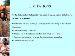 LIMITATIONS
As the study made with Secondary research, there are certain limitations to
the study to be noticed.
As the data collected is through secondary method reliability of the data can
be doubted.
Time was the major constrain.
Analysis can be biased as information shared may not be true.
Bankers where not ready to reveal the data due to privacy policy.
Limited availability of data.
 