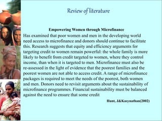 Review of literature
Empowering Women through Microfinance
Has examined that poor women and men in the developing world
need access to microfinance and donors should continue to facilitate
this. Research suggests that equity and efficiency arguments for
targeting credit to women remain powerful: the whole family is more
likely to benefit from credit targeted to women, where they control
income, than when it is targeted to men. Microfinance must also be
re-assessed in the light of evidence that the poorest families and the
poorest women are not able to access credit. A range of microfinance
packages is required to meet the needs of the poorest, both women
and men. Donors need to revisit arguments about the sustainability of
microfinance programmes. Financial sustainability must be balanced
against the need to ensure that some credit
Hunt, J&Kasynathan(2002)
 