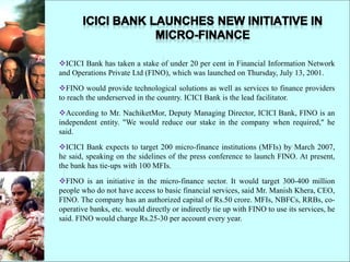 ICICI Bank has taken a stake of under 20 per cent in Financial Information Network
and Operations Private Ltd (FINO), which was launched on Thursday, July 13, 2001.
FINO would provide technological solutions as well as services to finance providers
to reach the underserved in the country. ICICI Bank is the lead facilitator.
According to Mr. NachiketMor, Deputy Managing Director, ICICI Bank, FINO is an
independent entity. "We would reduce our stake in the company when required," he
said.
ICICI Bank expects to target 200 micro-finance institutions (MFIs) by March 2007,
he said, speaking on the sidelines of the press conference to launch FINO. At present,
the bank has tie-ups with 100 MFIs.
FINO is an initiative in the micro-finance sector. It would target 300-400 million
people who do not have access to basic financial services, said Mr. Manish Khera, CEO,
FINO. The company has an authorized capital of Rs.50 crore. MFIs, NBFCs, RRBs, co-
operative banks, etc. would directly or indirectly tie up with FINO to use its services, he
said. FINO would charge Rs.25-30 per account every year.
 