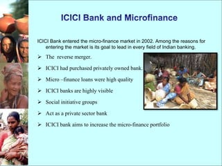 ICICI Bank entered the micro-finance market in 2002. Among the reasons for
entering the market is its goal to lead in every field of Indian banking.
 The reverse merger.
 ICICI had purchased privately owned bank.
 Micro –finance loans were high quality
 ICICI banks are highly visible
 Social initiative groups
 Act as a private sector bank
 ICICI bank aims to increase the micro-finance portfolio
 