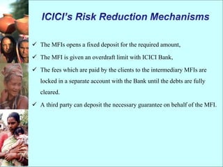  The MFIs opens a fixed deposit for the required amount,
 The MFI is given an overdraft limit with ICICI Bank,
 The fees which are paid by the clients to the intermediary MFIs are
locked in a separate account with the Bank until the debts are fully
cleared.
 A third party can deposit the necessary guarantee on behalf of the MFI.
 