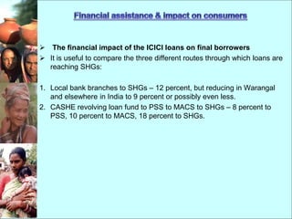  The financial impact of the ICICI loans on final borrowers
 It is useful to compare the three different routes through which loans are
reaching SHGs:
1. Local bank branches to SHGs – 12 percent, but reducing in Warangal
and elsewhere in India to 9 percent or possibly even less.
2. CASHE revolving loan fund to PSS to MACS to SHGs – 8 percent to
PSS, 10 percent to MACS, 18 percent to SHGs.
 