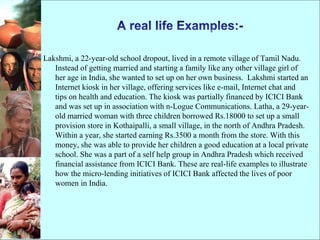 Lakshmi, a 22-year-old school dropout, lived in a remote village of Tamil Nadu.
Instead of getting married and starting a family like any other village girl of
her age in India, she wanted to set up on her own business. Lakshmi started an
Internet kiosk in her village, offering services like e-mail, Internet chat and
tips on health and education. The kiosk was partially financed by ICICI Bank
and was set up in association with n-Logue Communications. Latha, a 29-year-
old married woman with three children borrowed Rs.18000 to set up a small
provision store in Kothaipalli, a small village, in the north of Andhra Pradesh.
Within a year, she started earning Rs.3500 a month from the store. With this
money, she was able to provide her children a good education at a local private
school. She was a part of a self help group in Andhra Pradesh which received
financial assistance from ICICI Bank. These are real-life examples to illustrate
how the micro-lending initiatives of ICICI Bank affected the lives of poor
women in India.
 