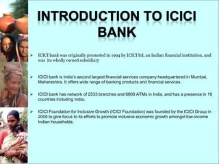  ICICI bank was originally promoted in 1994 by ICICI ltd, an Indian financial institution, and
was its wholly owned subsidiary
 ICICI bank is India’s second largest financial services company headquartered in Mumbai,
Maharashtra. It offers wide range of banking products and financial services.
 ICICI bank has network of 2533 branches and 6800 ATMs in India, and has a presence in 19
countries including India.
 ICICI Foundation for Inclusive Growth (ICICI Foundation) was founded by the ICICI Group in
2008 to give focus to its efforts to promote inclusive economic growth amongst low-income
Indian households.
 