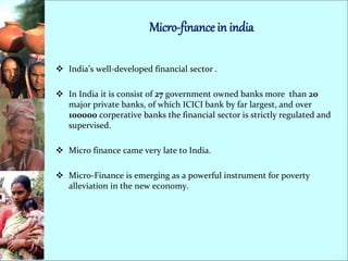 Micro-finance in india
 India’s well-developed financial sector .
 In India it is consist of 27 government owned banks more than 20
major private banks, of which ICICI bank by far largest, and over
100000 corperative banks the financial sector is strictly regulated and
supervised.
 Micro finance came very late to India.
 Micro-Finance is emerging as a powerful instrument for poverty
alleviation in the new economy.
 