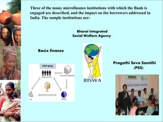 Three of the many microfinance institutions with which the Bank is
engaged are described, and the impact on the borrowers addressed in
India. The sample institutions are:
Basix finance
Pragathi Seva Samithi
(PSS)
Bharat Integrated
Social Welfare Agency
 