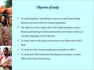 Objective of study
 To understand how microfinance serves as a tool for providing
financial services to the low-income population.
 The objective of the study is how ICICI bank introduces micro-
finance and banking in India and describes how banks in India are
currently engaging in micro-finance.
 To study what are the policy and practices are followed by ICICI
bank.
 To study how low income people get being help by MFI’s.
 To study how ICICI bank provides financial assistance to select
MFIs in the form of term loans.
 