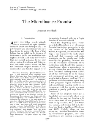 Journal of Economic Literature
Vol. XXXVII (Decmber 1999), pp. 1569–1614

                                                                  Morduch:ofThe Microfinance (December 1999)
                                                                      Journal Economic Literature, Vol. XXXVII Promise




               The Microfinance Promise
                                   Jonathan Morduch1


              1. Introduction                          increasingly fractured, offering a fragile
                                                       foundation on which to build.
A     BOUT ONE billion people globally
      live in households with per capita in-
comes of under one dollar per day. The
                                                          Amid the dispiriting news, excite-
                                                       ment is building about a set of unusual
                                                       financial institutions prospering in dis-
policymakers and practitioners who have                tant corners of the world—especially
been trying to improve the lives of that               Bolivia, Bangladesh, and Indonesia. The
billion face an uphill battle. Reports of              hope is that much poverty can be allevi-
bureaucratic sprawl and unchecked cor-                 ated—and that economic and social
ruption abound. And many now believe                   structures can be transformed funda-
that government assistance to the poor                 mentally—by providing financial ser-
often creates dependency and disincen-                 vices to low-income households. These
tives that make matters worse, not bet-                institutions, united under the banner of
ter. Moreover, despite decades of aid,                 microfinance, share a commitment to
communities and families appear to be                  serving clients that have been excluded
  1 Princeton University. JMorduch@Princeton.
                                                       from the formal banking sector. Almost
Edu. I have benefited from comments from               all of the borrowers do so to finance
Harold Alderman, Anne Case, Jonathan Conning,          self-employment activities, and many
Peter Fidler, Karla Hoff, Margaret Madajewicz,         start by taking loans as small as $75, re-
John Pencavel, Mark Schreiner, Jay Rosengard,
J.D. von Pischke, and three anonymous referees. I      paid over several months or a year. Only
have also benefited from discussions with Abhijit      a few programs require borrowers to
Banerjee, David Cutler, Don Johnston, Albert           put up collateral, enabling would-be en-
Park, Mark Pitt, Marguerite Robinson, Scott
Rozelle, Michael Woolcock, and seminar partici-        trepreneurs with few assets to escape
pants at Brown University, HIID, and the Ohio          positions as poorly paid wage laborers
State University. Aimee Chin and Milissa Day pro-      or farmers.
vided excellent research assistance. Part of the re-
search was funded by the Harvard Institute for            Some of the programs serve just a
International Development, and I appreciate the        handful of borrowers while others serve
support of Jeffrey Sachs and David Bloom. I also       millions. In the past two decades, a di-
appreciate the hospitality of the Bank Rakyat In-
donesia in Jakarta in August 1996 and of Grameen,      verse assortment of new programs has
BRAC, and ASA staff in Bangladesh in the sum-          been set up in Africa, Asia, Latin Amer-
mer of 1997. The paper was largely completed           ica, Canada, and roughly 300 U.S. sites
during a year as a National Fellow at the Hoover
Institution, Stanford University. The revision         from New York to San Diego (The Econo-
was completed with support from the Mac-               mist 1997). Globally, there are now
Arthur Foundation. An earlier version of the pa-       about 8 to 10 million households served
per was circulated under the title “The Microfi-
nance Revolution.” The paper reflects my views         by microfinance programs, and some
only.                                                  practitioners are pushing to expand to
                                                   1569
 