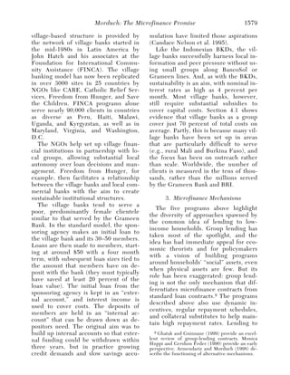 Morduch: The Microfinance Promise                              1579

village-based structure is provided by      mulation have limited those aspirations
the network of village banks started in     (Candace Nelson et al. 1995).
the mid-1980s in Latin America by              Like the Indonesian BKDs, the vil-
John Hatch and his associates at the        lage banks successfully harness local in-
Foundation for International Commu-         formation and peer pressure without us-
nity Assistance (FINCA). The village        ing small groups along BancoSol or
banking model has now been replicated       Grameen lines. And, as with the BKDs,
in over 3000 sites in 25 countries by       sustainability is an aim, with nominal in-
NGOs like CARE, Catholic Relief Ser-        terest rates as high as 4 percent per
vices, Freedom from Hunger, and Save        month. Most village banks, however,
the Children. FINCA programs alone          still require substantial subsidies to
serve nearly 90,000 clients in countries    cover capital costs. Section 4.1 shows
as diverse as Peru, Haiti, Malawi,          evidence that village banks as a group
Uganda, and Kyrgyzstan, as well as in       cover just 70 percent of total costs on
Maryland, Virginia, and Washington,         average. Partly, this is because many vil-
D.C.                                        lage banks have been set up in areas
   The NGOs help set up village finan-      that are particularly difficult to serve
cial institutions in partnership with lo-   (e.g., rural Mali and Burkina Faso), and
cal groups, allowing substantial local      the focus has been on outreach rather
autonomy over loan decisions and man-       than scale. Worldwide, the number of
agement. Freedom from Hunger, for           clients is measured in the tens of thou-
example, then facilitates a relationship    sands, rather than the millions served
between the village banks and local com-    by the Grameen Bank and BRI.
mercial banks with the aim to create
sustainable institutional structures.              3. Microfinance Mechanisms
   The village banks tend to serve a
                                               The five programs above highlight
poor, predominantly female clientele
                                            the diversity of approaches spawned by
similar to that served by the Grameen
                                            the common idea of lending to low-
Bank. In the standard model, the spon-
                                            income households. Group lending has
soring agency makes an initial loan to
                                            taken most of the spotlight, and the
the village bank and its 30–50 members.
                                            idea has had immediate appeal for eco-
Loans are then made to members, start-
                                            nomic theorists and for policymakers
ing at around $50 with a four month
                                            with a vision of building programs
term, with subsequent loan sizes tied to
                                            around households’ “social” assets, even
the amount that members have on de-
                                            when physical assets are few. But its
posit with the bank (they must typically
                                            role has been exaggerated: group lend-
have saved at least 20 percent of the
                                            ing is not the only mechanism that dif-
loan value). The initial loan from the
                                            ferentiates microfinance contracts from
sponsoring agency is kept in an “exter-
                                            standard loan contracts. 9 The programs
nal account,” and interest income is
                                            described above also use dynamic in-
used to cover costs. The deposits of
                                            centives, regular repayment schedules,
members are held in an “internal ac-
                                            and collateral substitutes to help main-
count” that can be drawn down as de-
                                            tain high repayment rates. Lending to
positors need. The original aim was to
build up internal accounts so that exter-     9 Ghatak and Guinnane (1999) provide an excel-

nal funding could be withdrawn within       lent review of group-lending contracts. Monica
                                            Huppi and Gershon Feder (1990) provide an early
three years, but in practice growing        perspective. Armendariz and Morduch (1998) de-
credit demands and slow savings accu-       scribe the functioning of alternative mechanisms.
 