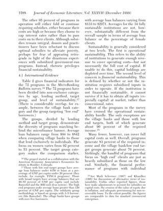 1588         Journal of Economic Literature, Vol. XXXVII (December 1999)

   The other 95 percent of programs in                  with average loan balances varying from
operation will either fold or continue                  $133 to $2971. Averages for the 34 fully
requiring subsidies, either because their               sustainable institutions are not, how-
costs are high or because they choose to                ever, substantially different from the
cap interest rates rather than to pass                  overall sample in terms of average loan
costs on to their clients. Although subsi-              balance or the percentage of female
dies remain integral, donors and practi-                clients.
tioners have been reluctant to discuss                     Sustainability is generally considered
optimal subsidies to alleviate poverty,                 at two levels. The first is operational
perhaps for fear of appearing retro-                    sustainability. This refers to the ability
grade in light of the disastrous experi-                of institutions to generate enough reve-
ences with subsidized government-run                    nue to cover operating costs—but not
programs. Instead, rhetoric privileges                  necessarily the full cost of capital. If
financial sustainability.                               unable to do this, capital holdings are
                                                        depleted over time. The second level of
4.1 International Evidence
                                                        concern is financial sustainability. This
   Table 2 gives financial indicators for               is defined by whether or not the in-
the 72 programs in the MicroBanking                     stitution requires subsidized inputs in
Bulletin survey. 16 The 72 programs have                order to operate. If the institution is
been divided into non-exclusive catego-                 not financially sustainable, it cannot
ries by age, lending method, target                     survive if it has to obtain all inputs (es-
group, and level of sustainability. 17                  pecially capital) at market, rather than
(There is considerable overlap, for ex-                 concessional, rates.
ample, between the village bank cate-                      Most of the programs in the survey
gory and the group targeting “low end”                  have crossed the operational sustain-
borrowers.)                                             ability hurdle. The only exceptions are
   The groups, divided by lending                       the village banks and those with low
method and target group, demonstrate                    end targets, both of which generate
the diversity of programs marching be-                  about 90 percent of the required
hind the microfinance banner. Average                   income. 18
loan balances range from $94 to $842                       Many fewer, however, can cover full
when comparing village banks to those                   capital costs as well. Overall, programs
that lend exclusively to individuals. The               generate 83 percent of the required in-
focus on women varies from 92 percent                   come and the village bank/low end tar-
to 53 percent. The target group cate-                   get groups generate about 70 percent.
gory makes the comparison starker,                      Strikingly, the handful of programs that
   16 The project started as a collaboration with the
                                                        focus on “high end” clients are just as
American Economic Association’s Economics In-           heavily subsidized as those on the low
stitute in Boulder, Colorado.                           end. Similarly, the financial perfor-
   17 Those with low end target groups have aver-
                                                        mance of programs with individual
age loan balances under $150 or loans as a per-
centage of GNP per capita under 20 percent (they
include, for example, FINCA programs). Those               18 See Mark Schreiner (1997) and Khandker
with broad targets have average balances that are       (1998) for discussions of alternative views of sus-
20–85 percent of GNP per capita (and include            tainability. Unlike other reported figures, those
BancoSol and the BRI unit desa system). The high        here make adjustments to account for subsidies on
end programs make average loans greater than 120        capital costs, the erosion of the value of equity due
percent of GNP per capita. The solidarity group         to inflation, and adequate provisioning for non-re-
methodology is based on groups with 3–5 borrow-         coverable loans. To the extent possible, the figures
ers (like BancoSol). The village banks have groups      are comparable to data for standard commercial
with over five borrowers.                               enterprises.
 