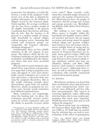 1598        Journal of Economic Literature, Vol. XXXVII (December 1999)

propensities for education, or is this dif-           cover costs. 25 More recently, evalu-
ference a result of the program? A dif-               ations have included simple measures of
ferent view of the data is obtained by                outreach—the number of borrowers be-
pooling information on all children in                low official poverty lines, the gender of
villages served by the Grameen Bank.                  borrowers, and the average size of loans
Taken together, the average enrollment                and savings accounts (e.g., MicroBank-
rate for sons from a random sample of                 ing Bulletin 1998; Robert Peck Christen
all eligible households is 46 percent                 et al. 1995).
(combining those that borrow and those                   But nothing is ever truly simple.
that do not). But the fraction is 48                  When money is fungible within the
percent in a random sample of compa-                  household and fungible between differ-
rable households in control villages                  ent activities and assets, the net impact
without program access. Assuming that                 on women and saving cannot be gauged
control and treatment groups are                      without taking into account realloca-
comparable, the Grameen education                     tions between men and women and be-
advantage disappears. 24                              tween multiple forms of saving and in-
   Unfortunately, there are few reliable              vestment. For example, although 95
estimates of the net impacts of pro-                  percent of Grameen borrowers are fe-
grams. The failures which dot the mi-                 male, Goetz and Sen Gupta (1995) find
crofinance landscape are also frequently              that in just 37 percent of cases do fe-
overlooked, overshadowed by the impres-               male borrowers from Grameen Bank re-
sive claims that arise from successful                tain significant control over loan use
programs.                                             (Hashemi, Schuler, and Riley 1996,
   Why the lack of sound statistical evalu-           however, find control is retained in 63
ations? First, many donors and practitio-             percent of cases). Addressing these is-
ners argue that as long as programs cover             sues—as well as selection bias—requires
costs and appear to serve poor house-                 evaluations with carefully constructed
holds, serious evaluations are a waste of             control and treatment groups.
time and money—a diversion from run-
                                                      6.1 Selection
ning the programs themselves. But as
the simple education example above                       Microfinance programs can boast that
demonstrates, quick looks can mislead.                their mechanisms ensure that borrowers
Moreover, almost no programs are cov-                 are more entrepreneurial, better con-
ering costs. Second, sound evaluations                nected, more dedicated, and less risky
pose difficult statistical issues.                    than non-participants. This success in
   Many evaluations, not surprisingly,                screening applicants makes addressing
stress the banking side. As above, the                selection biases due to non-random par-
evaluations generally measure perfor-                 ticipation that much more important.
mance by on-time repayment rates and                  Would borrowers have done just as well
the ability to generate revenues which                without the programs?
                                                         The biases can be large. In evaluating
   24 Comparisons are from Morduch (1998) and         the Grameen Bank, Signe-Mary McKer-
are restricted to households with less than half an   nan (1996, p. 31) finds that not control-
acre. The Grameen advantage remains elusive
even after controlling for child-specific, house-     ling for selection bias can lead to over-
hold-specific, and village-specific variables. Pitt   estimation of the effect of participation
and Khandker (1998a), however, find some posi-
tive effects on male schooling using a structural       25 See, e.g., Richard Patten and Donald
econometric model to estimate parameters with         Snodgrass (1987), Yaron (1992), Bruce Bolnick
the same data set.                                    (1988), and Mahabub Hossain (1988).
 