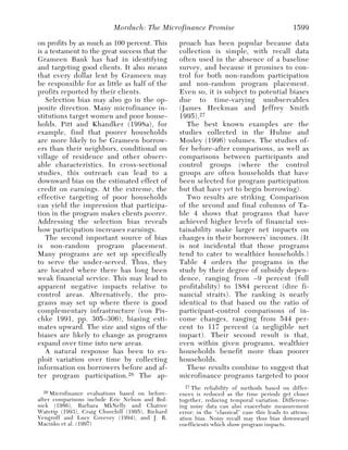 Morduch: The Microfinance Promise                                   1599

on profits by as much as 100 percent. This        proach has been popular because data
is a testament to the great success that the      collection is simple, with recall data
Grameen Bank has had in identifying               often used in the absence of a baseline
and targeting good clients. It also means         survey, and because it promises to con-
that every dollar lent by Grameen may             trol for both non-random participation
be responsible for as little as half of the       and non-random program placement.
profits reported by their clients.                Even so, it is subject to potential biases
   Selection bias may also go in the op-          due to time-varying unobservables
posite direction. Many microfinance in-           (James Heckman and Jeffrey Smith
stitutions target women and poor house-           1995). 27
holds. Pitt and Khandker (1998a), for                The best known examples are the
example, find that poorer households              studies collected in the Hulme and
are more likely to be Grameen borrow-             Mosley (1996) volumes. The studies of-
ers than their neighbors, conditional on          fer before-after comparisons, as well as
village of residence and other observ-            comparisons between participants and
able characteristics. In cross-sectional          control groups (where the control
studies, this outreach can lead to a              groups are often households that have
downward bias on the estimated effect of          been selected for program participation
credit on earnings. At the extreme, the           but that have yet to begin borrowing).
effective targeting of poor households               Two results are striking. Comparison
can yield the impression that participa-          of the second and final columns of Ta-
tion in the program makes clients poorer.         ble 4 shows that programs that have
Addressing the selection bias reveals             achieved higher levels of financial sus-
how participation increases earnings.             tainability make larger net impacts on
   The second important source of bias            changes in their borrowers’ incomes. (It
is non-random program placement.                  is not incidental that those programs
Many programs are set up specifically             tend to cater to wealthier households.)
to serve the under-served. Thus, they             Table 4 orders the programs in the
are located where there has long been             study by their degree of subsidy depen-
weak financial service. This may lead to          dence, ranging from –9 percent (full
apparent negative impacts relative to             profitability) to 1884 percent (dire fi-
control areas. Alternatively, the pro-            nancial straits). The ranking is nearly
grams may set up where there is good              identical to that based on the ratio of
complementary infrastructure (von Pis-            participant-control comparisons of in-
chke 1991, pp. 305–306), biasing esti-            come changes, ranging from 544 per-
mates upward. The size and signs of the           cent to 117 percent (a negligible net
biases are likely to change as programs           impact). Their second result is that,
expand over time into new areas.                  even within given programs, wealthier
   A natural response has been to ex-             households benefit more than poorer
ploit variation over time by collecting           households.
information on borrowers before and af-              These results combine to suggest that
ter program participation. 26 The ap-             microfinance programs targeted to poor
                                                    27 The  reliability of methods based on differ-
  26 Microfinance  evaluations based on before-   ences is reduced as the time periods get closer
after comparisons include Eric Nelson and Bol-    together, reducing temporal variation. Differenc-
nick (1986), Barbara MkNelly and Chatree          ing noisy data can also exacerbate measurement
Watetip (1993), Craig Churchill (1995), Richard   error; in the “classical” case this leads to attenu-
Vengroff and Lucy Greevey (1994), and J. R.       ation bias. Noisy recall may thus bias downward
Macinko et al. (1997)                             coefficients which show program impacts.
 