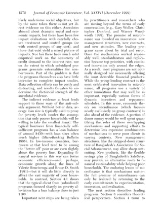 1572      Journal of Economic Literature, Vol. XXXVII (December 1999)

likely undermine social objectives, but      by practitioners and researchers who
by the same token there is not yet di-       are moving beyond the terms of early
rect evidence on this either. Anecdotes      conversations (e.g., Gary Woller, Chris-
abound about dramatic social and eco-        topher Dunford, and Warner Wood-
nomic impacts, but there have been few       worth 1999). The promise of microfi-
impact evaluations with carefully cho-       nance was founded on innovation: new
sen treatment and control groups (or         management structures, new contracts,
with control groups of any sort), and        and new attitudes. The leading pro-
those that exist yield a mixed picture of    grams came about by trial and error.
impacts. Nor has there been much solid       Once the mechanisms worked reason-
empirical work on the sensitivity of         ably well, standardization and replica-
credit demand to the interest rate, nor      tion became top priorities, with contin-
on the extent to which subsidized pro-       ued innovation only around the edges.
grams generate externalities for non-        As a result, most programs are not opti-
borrowers. Part of the problem is that       mally designed nor necessarily offering
the programs themselves also have little     the most desirable financial products.
incentive to complete impact studies.        While the group-lending contract is the
Data collection efforts can be costly and    most celebrated innovation in microfi-
distracting, and results threaten to un-     nance, all programs use a variety of
dermine the rhetorical strength of the       other innovations that may well be as
anecdotal evidence.                          important, especially various forms of
   The indirect evidence at least lends      dynamic incentives and repayment
support to those wary of the anti-sub-       schedules. In this sense, economic the-
sidy argument. Without better data, av-      ory on microfinance (which focuses
erage loan size is typically used to proxy   nearly exclusively on group contracts) is
for poverty levels (under the assump-        also ahead of the evidence. A portion of
tion that only poorer households will be     donor money would be well spent quan-
willing to take the smallest loans). The     tifying the roles of these overlapping
typical borrower from financially self-      mechanisms and supporting efforts to
sufficient programs has a loan balance       determine less expensive combinations
of around $430—with loan sizes often         of mechanisms to serve poor clients in
much higher (MicroBanking Bulletin           varying contexts. New management
1998). In low-income countries, bor-         structures, like the stripped-down struc-
rowers at that level tend to be among        ture of Bangladesh’s Association for So-
the “better off” poor or are even slightly   cial Advancement, may allow sharp cost-
above the poverty line. Expanding fi-        cutting. New products, like the flexible
nancial services in this way can foster      savings plan of Bangladesh’s SafeSave,
economic efficiency—and, perhaps,            may provide an alternative route to fi-
economic growth along the lines of           nancial sustainability while helping poor
Valerie Bencivenga and Bruce D. Smith        households. The enduring lesson of mi-
(1991)—but it will do little directly to     crofinance is that mechanisms matter:
affect the vast majority of poor house-      the full promise of microfinance can
holds. In contrast, Section 4.1 shows        only be realized by returning to the
that the typical client from (subsidized)    early commitments to experimentation,
programs focused sharply on poverty al-      innovation, and evaluation.
leviation has a loan balance close to just      The next section describes leading
$100.                                        programs. Section 3 considers theoret-
   Important next steps are being taken      ical perspectives. Section 4 turns to
 