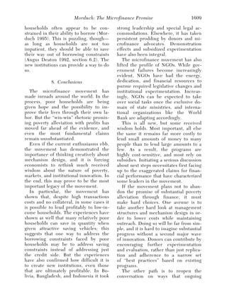 Morduch: The Microfinance Promise                       1609

households often appear to be con-          strong leadership and special legal ac-
strained in their ability to borrow (Mor-   commodations. Elsewhere, it has taken
duch 1995). This is puzzling, though—       persistent prodding by donors and mi-
as long as households are not too           crofinance advocates. Demonstration
impatient, they should be able to save      effects and subsidized experimentation
their way out of borrowing constraints      have also been integral.
(Angus Deaton 1992, section 6.2). The          The microfinance movement has also
new institutions can provide a way to do    lifted the profile of NGOs. While gov-
so.                                         ernment failures become increasingly
                                            evident, NGOs have had the energy,
             8. Conclusions                 dedication, and financial resources to
                                            pursue required legislative changes and
   The microfinance movement has            institutional experimentation. Increas-
made inroads around the world. In the       ingly, NGOs can be expected to take
process, poor households are being          over social tasks once the exclusive do-
given hope and the possibility to im-       main of state ministries, and interna-
prove their lives through their own la-     tional organizations like the World
bor. But the “win-win” rhetoric promis-     Bank are adapting accordingly.
ing poverty alleviation with profits has       This is all new, but some received
moved far ahead of the evidence, and        wisdom holds. Most important, all else
even the most fundamental claims            the same it remains far more costly to
remain unsubstantiated.                     lend small amounts of money to many
   Even if the current enthusiasms ebb,     people than to lend large amounts to a
the movement has demonstrated the           few. As a result, the programs are
importance of thinking creatively about     highly cost-sensitive, and most rely on
mechanism design, and it is forcing         subsidies. Initiating a serious discussion
economists to rethink much received         about next steps necessitates first facing
wisdom about the nature of poverty,         up to the exaggerated claims for finan-
markets, and institutional innovation. In   cial performance that have characterized
the end, this may prove to be the most      some leaders in the movement.
important legacy of the movement.              If the movement plans not to aban-
   In particular, the movement has          don the promise of substantial poverty
shown that, despite high transactions       alleviation through finance, it must
costs and no collateral, in some cases it   make hard choices. One avenue is to
is possible to lend profitably to low-in-   take another hard look at management
come households. The experiences have       structures and mechanism design in or-
shown as well that many relatively poor     der to lower costs while maintaining
households can save in quantity when        outreach. Doing so will be far from sim-
given attractive saving vehicles; this      ple, and it is hard to imagine substantial
suggests that one way to address the        progress without a second major wave
borrowing constraints faced by poor         of innovation. Donors can contribute by
households may be to address saving         encouraging further experimentation
constraints instead of addressing just      and evaluation, rather than just replica-
the credit side. But the experiences        tion and adherence to a narrow set
have also confirmed how difficult it is     of “best practices” based on existing
to create new institutions, even those      programs.
that are ultimately profitable. In Bo-         The other path is to reopen the
livia, Bangladesh, and Indonesia it took    conversation on ways that ongoing
 