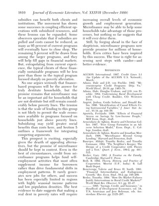 1610      Journal of Economic Literature, Vol. XXXVII (December 1999)

subsidies can benefit both clients and       increasing overall levels of economic
institutions. The movement has shown         growth and employment generation.
some successes in coupling efficient op-     Microfinance may be able to help some
erations with subsidized resources, and      households take advantage of those pro-
these lessons can be expanded. Some          cesses, but nothing so far suggests that
observers speculate that if subsidies are    it will ever drive them.
pulled and costs cannot be reduced, as          Still, by forging ahead in the face of
many as 95 percent of current programs       skepticism, microfinance programs now
will eventually have to close shop. The      provide promise for millions of house-
remaining 5 percent will be drawn from       holds. Even critics have been inspired
among the larger programs, and they          by this success. The time is right for as-
will help fill gaps in financial markets.    sessing next steps with candor—and
But, extrapolating from current experi-      better evidence.
ence, the typical clients of these finan-
                                                               REFERENCES
cially sustainable programs will be less
poor than those in the typical program       ACCION International. 1997. Credit Lines 3:1
                                               (An Update of the ACCION U.S. Network),
focused sharply on poverty alleviation.        March.
   No one argues seriously that finance-     Adams, Dale and J.D. von Pischke. 1992. “Mi-
based programs will be the answer for          croenterprise Credit Programs: Déja Vu,”
                                               World Devel., 20:10, pp. 1463–70.
truly destitute households, but the          Adams, Dale; Douglas Graham, and J.D. von Pi-
promise remains that microfinance may          schke. 1984. Undermining Rural Development
be an important aid for households that        with Cheap Credit. Boulder, CO: Westview
                                               Press.
are not destitute but still remain consid-   Angrist, Joshua; Guido Imbens, and Donald Ru-
erably below poverty lines. The tension        bin. 1996. “Identification of Causal Effects Us-
is that the scale of lending to this group     ing Instrumental Variables,” J. Amer. Stat. As-
                                               soc., 91:34, pp. 444–56.
is not likely to permit the scale econo-     Aportela, Fernando. 1998. “Effects of Financial
mies available to programs focused on          Access on Savings by Low-Income People,”
households just above poverty lines.           MIT Econ. Dept., draft.
                                             Armendariz de Aghion, Beatriz and Christian Gol-
Subsidizing may yield greater social           lier. 1997. “Peer Group Formation in an Ad-
benefits than costs here, and Section 5        verse Selection Model,” Econ. Dept., U. Col-
outlines a framework for integrating           lege, London, draft.
                                             Armendariz de Aghion, Beatriz and Jonathan Mor-
competing arguments.                           duch. 1998. “Microfinance Beyond Group
   This prospect is exciting, especially       Lending,” Harvard and Princeton, draft.
given the dearth of appealing alterna-       Banerjee, Abhijit; Timothy Besley, and Timothy
                                               Guinnane. 1994. “Thy Neighbor’s Keeper: The
tives, but the promise of microfinance         Design of a Credit Cooperative with Theory
should be kept in context. Even in the         and a Test,” Quart. J. Econ., 109:2, pp. 491–
best of circumstances, credit from mi-         515.
                                             Becker, Gary. 1981. A Treatise on the Family.
crofinance programs helps fund self-           Cambridge: Harvard U. Press.
employment activities that most often        Bedi, R. 1992. Theory, History, and Practice of
supplement income for borrowers                Cooperation. Meerut (U.P., India): R. Lall
                                               Book Depot.
rather than drive fundamental shifts in      Bencivenga, Valerie and Bruce D. Smith. 1991.
employment patterns. It rarely gener-          “Financial Intermediation and Endogenous
ates new jobs for others, and success          Growth,” Rev. Econ. Stud., 58:2, pp. 195–209.
                                             Besley, Timothy. 1994. “How Do Market Failures
has been especially limited in regions         Justify Interventions in Rural Credit Markets?”
with highly seasonal income patterns           World Bank Res. Observer, 9:1, pp. 22–47.
and low population densities. The best       ——— . 1995. “Savings, Credit, and Insurance,” in
                                               Handbook of Development Economics, vol. 3A.
evidence to date suggests that making a        T.N. Srinivasan and Jere Behrman, eds. Am-
real dent in poverty rates will require        sterdam: Elsevier. pp. 2125–207.
 