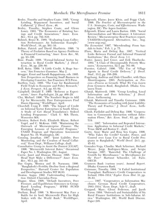 Morduch: The Microfinance Promise                                   1611
Besley, Timothy and Stephen Coate. 1995. “Group      Edgcomb, Elaine; Joyce Klein, and Peggy Clark.
  Lending, Repayment Incentives, and Social            1996. The Practice of Microenterprise in the
  Collateral,” J. Devel. Econ., 46.                    U.S.: Strategies, Costs, and Effectiveness. Wash-
Besley, Timothy; Stephen Coate, and Glenn              ington, DC: The Aspen Institute.
  Loury. 1993. “The Economics of Rotating Sav-       Edgcomb, Elaine and Laura Barton. 1998. “Social
  ings and Credit Associations,” Amer. Econ.           Intermediation and Microfinance: A Literature
  Rev., 83:4, pp. 792–810.                             Review,” Microenterprise Best Practices report,
Bolnick, Bruce R.. 1988. “Evaluating Loan Collec-      USAID/Development Alternatives, Inc., Aug.
  tion Performance: An Indonesian Example,”            [www.mip.org].
  World Devel., 16, pp. 501–10.                      The Economist. 1997. “Microlending: From San-
Bolton, Patrick and David Sharfstein. 1990. “A         dals to Suits,” Feb. 1, p. 75.
  Theory of Predation Based on Agency Problems       Floro, Maria and Debraj Ray. 1997. “Vertical
  in Financial Contracting,” Amer. Econ. Rev., 80,     Links Between Formal and Informal Financial
  pp. 93–106.                                          Institutions,” Rev. Devel. Econ. 1:1.
Bose, Pinaki. 1998. “Formal-Informal Sector In-      Foster, James; Joel Greer, and Erik Thorbecke.
  teraction in Rural Credit Markets,” J. Devel.        1984. “A Class of Decomposable Poverty Mea-
  Econ., 56, pp. 256–80.                               sures,” Econometrica, 52:3, pp. 761–66.
Brill, Betsy. 1999. “A Little Credit, A Huge Suc-    Fuentes, Gabriel. 1996. “The Use of Village
  cess,” San Francisco Examiner, May 2.                Agents in Rural Credit Delivery,” J. Devel.
Brugger, Ernst and Sarath Rajapatirana, eds. 1995.     Stud., 33:2, pp. 188–209.
  New Perspectives on Financing Small Business in    Fugelsang, Andreas and Dale Chandler, with Daya
  Developing Countries. San Francisco: ICS Press.      Akuretiyagama. 1993. Participation as Pro-
Burtless, Gary. 1995. “The Case for Randomized         cess—Process as Growth: What We Can Learn
  Field Trials in Economic and Policy Research,”       from Grameen Bank, Bangladesh. Dhaka: Gra-
  J. Econ. Perspect., 9:2, pp. 63–84.                  meen Trust.
Campbell, Donald T. 1969. “Reforms as Experi-        Ghatak, Maitreesh. 1999. “Group Lending, Local
  ments,” Amer. Psychologist, 24, pp. 409–29.          Information and Peer Selection,” J. Devel.
Chu, Michael. 1996. “The Numbers Begin to Add          Econ., forthcoming.
  Up for Microcredit; Poor Entrepreneurs Find        Ghatak, Maitreesh and Timothy Guinnane. 1999.
  Doors Opening,” WorldPaper, April.                   “The Economics of Lending with Joint Liability:
Churchill, Craig F. 1995. “The Impact of Credit        Theory and Practice,” J. Devel. Econ., forth-
  on Informal Sector Enterprises in South Africa:      coming.
  A Study of Get Ahead Foundation’s Stokvel          Ghosh, Parikshit and Debraj Ray. 1996. “Coopera-
  Lending Programme.” Clark U. MA Thesis,              tion in Community Interaction without Infor-
  Worcester MA.                                        mation Flows,” Rev. Econ. Stud., 63, pp. 491–
Christen, Robert Peck; Elizabeth Rhyne, Robert         519.
  Vogel, and C. McKean. 1995. “Maximizing the        ——— . 1997. “Information and Repeated Interac-
  Outreach of Microenterprise Finance: The             tion: Application to Informal Credit Markets,”
  Emerging Lessons of Successful Programs,”            Texas A&M and Boston U., draft.
  USAID Program and Operations Assessment            Goetz, Anne Marie and Rina Sen Gupta. 1996.
  Report No. 10, Washington, DC                        “Who Takes the Credit? Gender, Power, and
Conning, Jonathan. 1997. “Joint Liability, Peer        Control over Loan Use in Rural Credit Pro-
  Monitoring, and the Creation of Social Collat-       grams in Bangladesh,” World Devel. 24:1, pp.
  eral,” Econ Dept., Williams College, draft.          45–63.
Consultative Group to Assist the Poorest [CGAP].     Gonzalez-Vega, Claudio; Mark Schreiner, Richard
  1996. “Microcredit Interest Rates,” Occasional       Meyer, Jorge Rodriguez-Meza, and Sergio
  Paper No. 1, Washington, DC, August.                 Navajas. 1997. “BancoSol: The Challenge of
Currie, Janet and Duncan Thomas. 1995. “Does           Growth for Microfinance,” in Microfinance for
  Head Start Make a Difference?” Amer. Econ.           the Poor? Hartmut Schneider, ed. Paris:
  Rev., 85:3, pp. 341–64.                              OECD.
Das Gupta, Monica and D. Narayana. 1996.             Grameen Bank (various years), Annual Report.
  “Bangladesh’s Fertility Decline from a Regional      Dhaka: Grameen Bank.
  Perspective,” Harvard Center for Population        Guinnane, Timothy. 1994. “A Failed Institutional
  and Development Studies WP 96.03.                    Transplant: Raiffeisen’s Credit Cooperatives in
Deaton, Angus. 1992. Understanding Consump-            Ireland, 1894–1914,” Explor. Econ. Hist. 31, pp.
  tion. Oxford: Clarendon Press.                       38–61.
Diagne, Aliou. 1998. “Default Incentives, Peer       ——— . 1997. “Cooperatives as Information Ma-
  Pressure, and Equilibrium Outcomes in Group-         chines: German Rural Credit Cooperatives,
  Based Lending Programs,” IFPRI FCND                  1883–1914,” Econ. Dept., Yale U., draft.
  Working Paper.                                     Gurgand, Marc; Glenn Pederson, and Jacob
Durham, Brad. 1996. “A Movement May Face a             Yaron. 1994. “Outreach and Sustainability of Six
  Battle for its Soul; Microcredit Plays for High      Rural Finance Institutions in Sub-Saharan Af-
  Stakes with the World Bank,” WorldPaper,             rica.” Washington, DC, World Bank Discuss.
  April.                                               Paper 248.
 