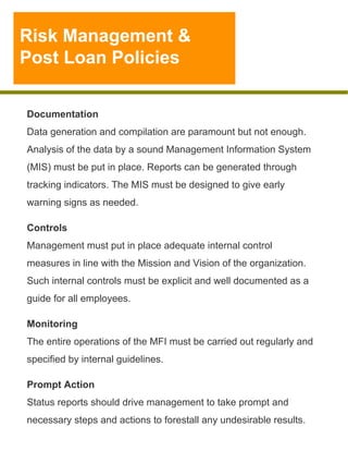 Risk Management &
Post Loan Policies

Documentation
Data generation and compilation are paramount but not enough.
Analysis of the data by a sound Management Information System
(MIS) must be put in place. Reports can be generated through
tracking indicators. The MIS must be designed to give early
warning signs as needed.
Controls
Management must put in place adequate internal control
measures in line with the Mission and Vision of the organization.
Such internal controls must be explicit and well documented as a
guide for all employees.
Monitoring
The entire operations of the MFI must be carried out regularly and
specified by internal guidelines.
Prompt Action
Status reports should drive management to take prompt and
necessary steps and actions to forestall any undesirable results.

 