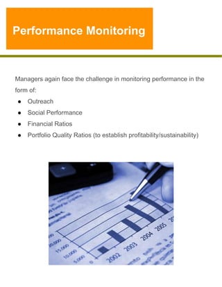 Performance Monitoring

Managers again face the challenge in monitoring performance in the
form of:
●  Outreach
●  Social Performance
●  Financial Ratios
●  Portfolio Quality Ratios (to establish profitability/sustainability)

 