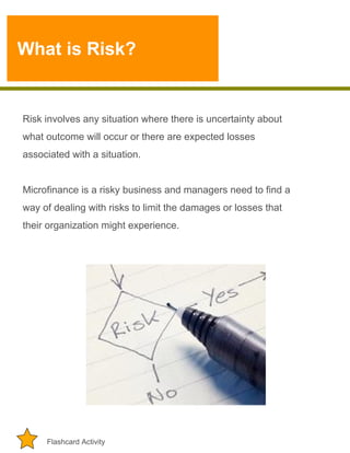 What is Risk?

Risk involves any situation where there is uncertainty about
what outcome will occur or there are expected losses
associated with a situation.
Microfinance is a risky business and managers need to find a
way of dealing with risks to limit the damages or losses that
their organization might experience.

Flashcard Activity

 