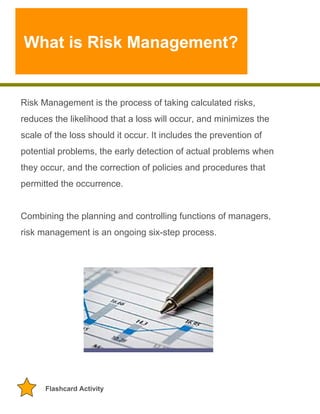What is Risk Management?

Risk Management is the process of taking calculated risks,
reduces the likelihood that a loss will occur, and minimizes the
scale of the loss should it occur. It includes the prevention of
potential problems, the early detection of actual problems when
they occur, and the correction of policies and procedures that
permitted the occurrence.
Combining the planning and controlling functions of managers,
risk management is an ongoing six-step process.

Flashcard Activity

 