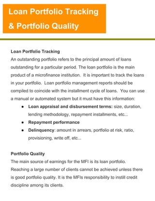 Loan Portfolio Tracking
& Portfolio Quality

Loan Portfolio Tracking
An outstanding portfolio refers to the principal amount of loans
outstanding for a particular period. The loan portfolio is the main
product of a microfinance institution. It is important to track the loans
in your portfolio. Loan portfolio management reports should be
compiled to coincide with the installment cycle of loans. You can use
a manual or automated system but it must have this information:
●  Loan appraisal and disbursement terms: size, duration,
lending methodology, repayment installments, etc...
●  Repayment performance
●  Delinquency: amount in arrears, portfolio at risk, ratio,
provisioning, write off, etc...
Portfolio Quality
The main source of earnings for the MFI is its loan portfolio.
Reaching a large number of clients cannot be achieved unless there
is good portfolio quality. It is the MFIs responsibility to instill credit
discipline among its clients.

 