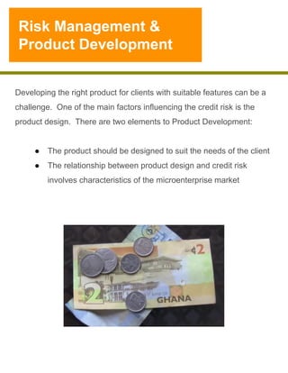 Risk Management &
Product Development

Developing the right product for clients with suitable features can be a
challenge. One of the main factors influencing the credit risk is the
product design. There are two elements to Product Development:
●  The product should be designed to suit the needs of the client
●  The relationship between product design and credit risk
involves characteristics of the microenterprise market

 
