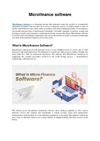 Microfinance software
Microfinance Software is a financing strategy that primarily targets the socially or economically
marginalized populace that has little or no access to financial services. It enables people to take on
modest small business loans safely and in accordance with ethical lending principles. It encompasses
microcredit (the provision of microloans to financially ‘excluded’ members of society), savings and
checking accounts, micro-insurance, and payment systems, among other things. Microfinance software
is a smart tool for microfinance institutions, who can use the software to ensure systematic and thorough
execution of the numerous financial services they offer.
What is Microfinance Software?
Microfinance institutions provide financial services to the unbanked sector of society and to small
businesses with small-ticket loans. The definition of "small loans" differs across countries. In India, any
loans under Rs.1 lakh are considered microloans. The software aids Microfinance institutions in
simplifying the complex procedures involved in the credit lending process -- documentation,
underwriting, authentication, etc.
The software gives microfinance institutions effective micro banking capability to offer various
financial services like opening and maintaining a savings account, micro loan management,
documentation, underwriting, etc to the unbanked population of the nation. Microfinance institutions
have access to financial resources for a large number of unbanked people who have no prior credit
history.
 