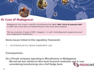 18
III. Case of Madagascar
Madagascar, has issues a specific microfinance law “loi n°- 2005 - 016 du 29 septembre 2005 “
in 2005. but at the date, no implementation rules have been adopted.
The law mentions 3 types of MFI : Category 1, 2 and 3 including both cooperatives and
non cooperatives institutions.
Some issues linked to this regulatory framework:
1. not finalized yet (no “decret d’application” yet)
Consequences:
As a Private company operating in Microfinance in Madagascar
MicroCred was started as Non bank financial institution and is now
considering transforming into a full fledge bank
 