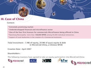 20
III. Case of China
• Extremely promising market
• Underdevelopped financial and microfinance sector
• One of the four first licenses for commercials MicroFinance being offered in China
• Nanchong Municipality: more than 108,000 MPME among 94,000 individual enterprises.
• Support of Local Authorities in the creation of a Commercial Institution.
The following investors have agreed to take an equity participation into MicroCred China:
Context:
Shareholders :
Total Investment : 5 M€ of equity, 20 M€ of quasi equity & debt
in MicroCred China, a Chinese WFOE
Creation Date : April 2007
 