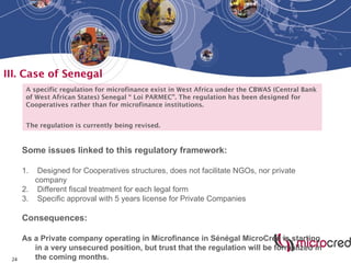 24
III. Case of Senegal
A specific regulation for microfinance exist in West Africa under the CBWAS (Central Bank
of West African States) Senegal “ Loi PARMEC”. The regulation has been designed for
Cooperatives rather than for microfinance institutions.
The regulation is currently being revised.
Some issues linked to this regulatory framework:
1. Designed for Cooperatives structures, does not facilitate NGOs, nor private
company
2. Different fiscal treatment for each legal form
3. Specific approval with 5 years license for Private Companies
Consequences:
As a Private company operating in Microfinance in Sénégal MicroCred is starting
in a very unsecured position, but trust that the regulation will be formalized in
the coming months.
 