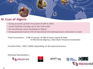 26
III. Case of Algeria
• Strong economic growth (7% growth of GDP in 2005)
• Lowest banking coverage rate in the Arab world
• No microfinance sector developed in Algeria
• Strong potential market (73% of interviewed microentrepreneurs interested in a loan)
Potential Shareholders :
Total Investment : 5 M€ of equity, 20 M€ of quasi equity & debt
in MicroCred Algeria, a Non Bank Financial Institution
Creation Date : 2007 /2008, depending on the aproval process
 