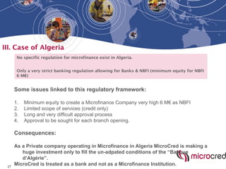 27
III. Case of Algeria
No specific regulation for microfinance exist in Algeria.
Only a very strict banking regulation allowing for Banks & NBFI (minimum equity for NBFI
6 M€)
Some issues linked to this regulatory framework:
1. Minimum equity to create a Microfinance Company very high 6 M€ as NBFI
2. Limited scope of services (credit only)
3. Long and very difficult approval process
4. Approval to be sought for each branch opening.
Consequences:
As a Private company operating in Microfinance in Algeria MicroCred is making a
huge investment only to fill the un-adpated conditions of the “Banque
d’Algérie”.
MicroCred is treated as a bank and not as a Microfinance Institution.
 