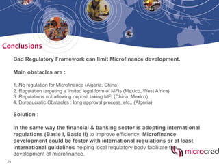 29
Conclusions
Bad Regulatory Framework can limit Microfinance development.
Main obstacles are :
1. No regulation for Microfinance (Algeria, China)
2. Regulation targeting a limited legal form of MFIs (Mexico, West Africa)
3. Regulations not allowing deposit taking MFI (China, Mexico)
4. Bureaucratic Obstacles : long approval process, etc.. (Algeria)
Solution :
In the same way the financial & banking sector is adopting international
regulations (Basle I, Basle II) to improve efficiency, Microfinance
development could be foster with international regulations or at least
international guidelines helping local regulatory body facilitate the
development of microfinance.
 