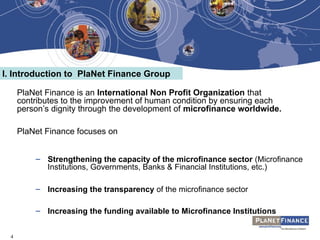 4
PlaNet Finance is an International Non Profit Organization that
contributes to the improvement of human condition by ensuring each
person’s dignity through the development of microfinance worldwide.
PlaNet Finance focuses on
– Strengthening the capacity of the microfinance sector (Microfinance
Institutions, Governments, Banks & Financial Institutions, etc.)
– Increasing the transparency of the microfinance sector
– Increasing the funding available to Microfinance Institutions
I. Introduction to PlaNet Finance Group
 