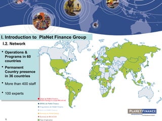 6
 Operations &
Programs in 60
countries
 Permanent
Country presence
in 36 countries
 More than 400 staff
 100 experts
I.2. Network
I. Introduction to PlaNet Finance Group
 