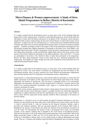 Public Policy and Administration Research                                             www.iiste.org
ISSN 2224-5731(Paper) ISSN 2225-0972(Online)
Vol.1, No.2, 2011


  Micro Finance & Women empowerment: A Study of Stree
    Shakti Programmes in Bellary District of Karnataka
                                         S.P.Naganagoud*
           Department of studies in Economics, Karnatak University, Dharwad 580003 India
                                 Email:*spnaganagouda@gmail.com


Abstract

It is widely accepted that the development process in many parts of the world including India had
bypassed the women. Empowerment is therefore a multi-dimensional process, which should enable the
individuals to realize their full identity and powers in all spheres of life. Among the various measures
targeted towards women’s empowerment, the provision of microfinance or small credit assumes crucial
importance A paper looks into the self help group as a “self governed, peer controlled informal group
of people with similar socio-economic background and giving a desire to collectively perform common
purpose”. Therefore an attempt is made in this paper to find out the performance and appraisal of the
Microfinance through Stree Shakthi programme of Karnataka at the district level. Stree Shakti is the
Karnataka State Governments’ Women’s programme strictly focused on empowerment of rural women
and making them financially, socially and politically capable.Paper observes that Some sections of the
poorest of poor find it difficult to participate in stree shakti programme. Since only 0.07% of women
are participated in the district, Care should be taken to make them participate in the programme.
Reserve the Stree shakti programme women at least under the govt. sponsored programmes like
Anganawadi food supplies etc. Paper strongly feels the need of inspection at the beneficiaries level to
understand the ground realities further.

1.Introduction

It is widely accepted that the development process in many parts of the world including India had
bypassed the women. The rural women in particular are marginalized and form the bottom of the
development pyramid. Series of policy measures have been initiated and programmes implemented
since last three decades after UN’s declaration of international women’s empowerment.

Empowerment is a multi-dimensional process, which should enable the individuals to realize their full
identity and powers in all spheres of life. Empowerment of women brings equal status to the women,
opportunity and freedom to develop her. This also mean to equipping women to be economically
independent and personally self-reliant. Women Empowerment is therefore a dynamic process that
consist of an awareness-attainment actualization cycle. Again it is a growth process that involves
economic enrichment of women.
Among the various measures targeted towards women’s empowerment, the provision of microfinance
or small credit assumes crucial importance. Money is strength, therefore she should find appropriate
employment to support themselves and lead life contributing to the economic status of her family as
well as nation Thus the empowered women naturally should be able to participate in the process of
decision making

Microfinance is a financial service of small quantity provided by financial institutions to the poor.
Besides size and clientele group what makes micro credit different from normal credit is that the latter
is ‘walk in’ and the former is ‘walk out’ business for the financial institution. Besides, credit is
provided with collateral substitute. After the successful operation of the Grameen Bank model in
Bangladesh, the concept of microfinance has drawn the attention of the development economists all
over the world. The microfinance has became of late a development fad in many less developed
countries. It has created a euphoria that is unparallel in the recent history of development practice.
India has become home to one of the largest microcredit programmes in the world India’s share in the
global microcredit market in 2003 was 13% of all clients and 16% of the poorest clients. In the
evolution of microfinance industry there are five models based on different philosophies and target
groups. They are: 1.Grameen and solidarity model developed in Bangladesh and now popular in South

                                                  11
 