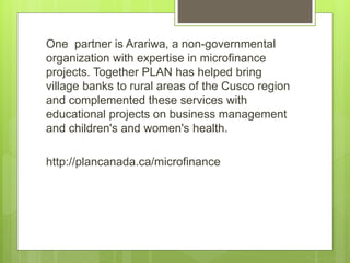 One partner is Arariwa, a non-governmental 
organization with expertise in microfinance 
projects. Together PLAN has helped bring 
village banks to rural areas of the Cusco region 
and complemented these services with 
educational projects on business management 
and children's and women's health. 
http://plancanada.ca/microfinance 
 