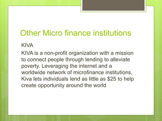 Other Micro finance institutions 
KIVA 
KIVA is a non-profit organization with a mission 
to connect people through lending to alleviate 
poverty. Leveraging the internet and a 
worldwide network of microfinance institutions, 
Kiva lets individuals lend as little as $25 to help 
create opportunity around the world 
 