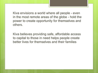 Kiva envisions a world where all people - even 
in the most remote areas of the globe - hold the 
power to create opportunity for themselves and 
others. 
Kiva believes providing safe, affordable access 
to capital to those in need helps people create 
better lives for themselves and their families 
 